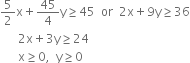 5 over 2 straight x plus 45 over 4 straight y greater or equal than 45 space space or space space 2 straight x plus 9 straight y greater or equal than 36
space space space space space space 2 straight x plus 3 straight y greater or equal than 24
space space space space space space straight x greater or equal than 0 comma space space straight y greater or equal than 0