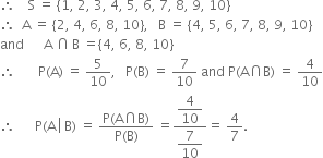 therefore space space space space straight S space equals space open curly brackets 1 comma space 2 comma space 3 comma space 4 comma space 5 comma space 6 comma space 7 comma space 8 comma space 9 comma space 10 close curly brackets
therefore space space straight A space equals space open curly brackets 2 comma space 4 comma space 6 comma space 8 comma space 10 close curly brackets comma space space space straight B space equals space open curly brackets 4 comma space 5 comma space 6 comma space 7 comma space 8 comma space 9 comma space 10 close curly brackets
and space space space space space space straight A space intersection thin space straight B space equals open curly brackets 4 comma space 6 comma space 8 comma space 10 close curly brackets
therefore space space space space space space space straight P left parenthesis straight A right parenthesis space equals space 5 over 10 comma space space space straight P left parenthesis straight B right parenthesis space equals space 7 over 10 space and space straight P left parenthesis straight A intersection straight B right parenthesis space equals space 4 over 10
therefore space space space space space space straight P left parenthesis straight A space left enclose space straight B right parenthesis end enclose space equals space fraction numerator straight P left parenthesis straight A intersection straight B right parenthesis over denominator straight P left parenthesis straight B right parenthesis end fraction space equals fraction numerator begin display style 4 over 10 end style over denominator begin display style 7 over 10 end style end fraction equals space 4 over 7.