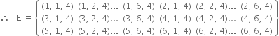 therefore space space space straight E space equals space open curly brackets table row cell left parenthesis 1 comma space 1 comma space 4 right parenthesis end cell cell left parenthesis 1 comma space 2 comma space 4 right parenthesis... end cell cell left parenthesis 1 comma space 6 comma space 4 right parenthesis end cell cell left parenthesis 2 comma space 1 comma space 4 right parenthesis end cell cell left parenthesis 2 comma space 2 comma space 4 right parenthesis... end cell cell left parenthesis 2 comma space 6 comma space 4 right parenthesis end cell row cell left parenthesis 3 comma space 1 comma space 4 right parenthesis end cell cell left parenthesis 3 comma space 2 comma space 4 right parenthesis... end cell cell left parenthesis 3 comma space 6 comma space 4 right parenthesis end cell cell left parenthesis 4 comma space 1 comma space 4 right parenthesis end cell cell left parenthesis 4 comma space 2 comma space 4 right parenthesis... end cell cell left parenthesis 4 comma space 6 comma space 4 right parenthesis end cell row cell left parenthesis 5 comma space 1 comma space 4 right parenthesis end cell cell left parenthesis 5 comma space 2 comma space 4 right parenthesis... end cell cell left parenthesis 5 comma space 6 comma space 4 right parenthesis end cell cell left parenthesis 6 comma space 1 comma space 4 right parenthesis end cell cell left parenthesis 6 comma space 2 comma space 4 right parenthesis... end cell cell left parenthesis 6 comma space 6 comma space 4 right parenthesis end cell end table close curly brackets