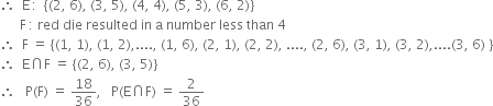 therefore space space straight E thin space colon space space open curly brackets left parenthesis 2 comma space 6 right parenthesis comma space left parenthesis 3 comma space 5 right parenthesis comma space left parenthesis 4 comma space 4 right parenthesis comma space left parenthesis 5 comma space 3 right parenthesis comma space left parenthesis 6 comma space 2 right parenthesis close curly brackets
space space space space space space straight F thin space colon space red space die space resulted space in space straight a space number space less space than space 4
therefore space space straight F space equals space open curly brackets left parenthesis 1 comma space 1 right parenthesis comma space left parenthesis 1 comma space 2 right parenthesis comma.... comma space left parenthesis 1 comma space 6 right parenthesis comma space left parenthesis 2 comma space 1 right parenthesis comma space left parenthesis 2 comma space 2 right parenthesis comma space.... comma space left parenthesis 2 comma space 6 right parenthesis comma space left parenthesis 3 comma space 1 right parenthesis comma space left parenthesis 3 comma space 2 right parenthesis comma.... left parenthesis 3 comma space 6 right parenthesis space close curly brackets
therefore space space straight E intersection straight F space equals space open curly brackets left parenthesis 2 comma space 6 right parenthesis comma space left parenthesis 3 comma space 5 right parenthesis close curly brackets
therefore space space space straight P left parenthesis straight F right parenthesis space equals space 18 over 36 comma space space space straight P left parenthesis straight E intersection straight F right parenthesis space equals space 2 over 36
