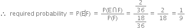 therefore space space required space probability space equals space straight P left parenthesis straight E left enclose straight F right parenthesis end enclose space equals space fraction numerator straight P left parenthesis straight E intersection straight F right parenthesis over denominator straight P left parenthesis straight F right parenthesis end fraction equals space fraction numerator begin display style 2 over 36 end style over denominator begin display style 18 over 36 end style end fraction equals space 2 over 18 space equals 1 over 9