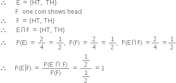 therefore space space space space space space straight E space equals space left curly bracket HT comma space space TH right curly bracket
space space space space space space space space space space straight F colon space one space coin space shows space head
therefore space space space space space space straight F space equals space left curly bracket HT comma space TH right curly bracket
therefore space space space space space space straight E intersection straight F space equals space left curly bracket HT comma space TH right curly bracket
therefore space space space space space space straight P left parenthesis straight E right parenthesis space equals space 2 over 4 space equals space 1 half comma space space straight P left parenthesis straight F right parenthesis space equals space 2 over 4 space equals space 1 half comma space space straight P left parenthesis straight E intersection straight F right parenthesis space equals 2 over 4 space equals 1 half
therefore space space space space space straight P left parenthesis straight E space left enclose straight F right parenthesis space equals space fraction numerator straight P left parenthesis straight E space intersection space straight F right parenthesis over denominator straight P left parenthesis straight F right parenthesis end fraction space equals space fraction numerator begin display style 1 half end style over denominator begin display style 1 half end style end fraction space equals 1