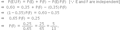 rightwards double arrow space space space straight P left parenthesis straight E union straight F right parenthesis space equals space straight P left parenthesis straight E right parenthesis space plus space straight P left parenthesis straight F right parenthesis space minus space straight P left parenthesis straight E right parenthesis thin space straight P left parenthesis straight F right parenthesis space space space left square bracket because space straight E space and space straight F space are space independent right square bracket
rightwards double arrow space 0.60 space equals space 0.35 space plus space straight P left parenthesis straight F right parenthesis space minus space left parenthesis 0.35 right parenthesis thin space straight P left parenthesis straight F right parenthesis
rightwards double arrow space space left parenthesis 1 minus 0.35 right parenthesis thin space straight P left parenthesis straight F right parenthesis space equals space 0.60 minus 0.35
rightwards double arrow space space space space 0.65 space straight P left parenthesis straight F right parenthesis space equals space 0.25
rightwards double arrow space space space space straight P left parenthesis straight F right parenthesis space equals space fraction numerator 0.25 over denominator 0.65 end fraction space equals 25 over 65 equals 5 over 13.
