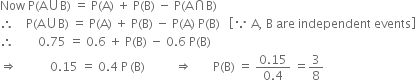 Now space straight P left parenthesis straight A union straight B right parenthesis space equals space straight P left parenthesis straight A right parenthesis space plus space straight P left parenthesis straight B right parenthesis space minus space straight P left parenthesis straight A intersection straight B right parenthesis
therefore space space space space straight P left parenthesis straight A union straight B right parenthesis space equals space straight P left parenthesis straight A right parenthesis space plus space straight P left parenthesis straight B right parenthesis space minus space straight P left parenthesis straight A right parenthesis space straight P left parenthesis straight B right parenthesis space space space open square brackets because space straight A comma space straight B space are space independent space events close square brackets
therefore space space space space space space space space 0.75 space equals space 0.6 space plus space straight P left parenthesis straight B right parenthesis space minus space 0.6 space straight P left parenthesis straight B right parenthesis
rightwards double arrow space space space space space space space space space space space 0.15 space equals space 0.4 space straight P thin space left parenthesis straight B right parenthesis space space space space space space space space space space rightwards double arrow space space space space space space space straight P left parenthesis straight B right parenthesis space equals space fraction numerator 0.15 over denominator 0.4 end fraction space equals 3 over 8