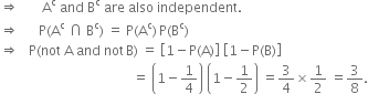 rightwards double arrow space space space space space space space straight A to the power of straight c space and space straight B to the power of straight c space are space also space independent.
rightwards double arrow space space space space space space straight P left parenthesis straight A to the power of straight c space intersection space straight B to the power of straight c right parenthesis space equals space straight P left parenthesis straight A to the power of straight c right parenthesis thin space straight P left parenthesis straight B to the power of straight c right parenthesis
rightwards double arrow space space space straight P left parenthesis not space straight A space and space not thin space straight B right parenthesis space equals space open square brackets 1 minus straight P left parenthesis straight A right parenthesis close square brackets space open square brackets 1 minus straight P left parenthesis straight B right parenthesis close square brackets
space space space space space space space space space space space space space space space space space space space space space space space space space space space space space space space space space space space space space space space space equals space open parentheses 1 minus 1 fourth close parentheses space open parentheses 1 minus 1 half close parentheses space equals 3 over 4 cross times 1 half space equals 3 over 8.