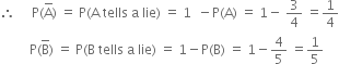 therefore space space space space space straight P left parenthesis straight A with bar on top right parenthesis space equals space straight P left parenthesis straight A space tells space straight a space lie right parenthesis space equals space 1 space space minus straight P left parenthesis straight A right parenthesis space equals space 1 minus space 3 over 4 space equals 1 fourth
space space space space space space space space space straight P left parenthesis straight B with bar on top right parenthesis space equals space straight P left parenthesis straight B space tells space straight a space lie right parenthesis space equals space 1 minus straight P left parenthesis straight B right parenthesis space equals space 1 minus 4 over 5 space equals 1 fifth