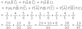 equals space straight P left parenthesis straight A space straight B with bar on top space straight C with bar on top right parenthesis space plus space straight P left parenthesis straight A with bar on top space straight B space straight C with bar on top right parenthesis space plus space straight P left parenthesis straight A with bar on top space straight B with bar on top space straight C right parenthesis
space equals space straight P left parenthesis straight A right parenthesis space straight P left parenthesis straight B with bar on top right parenthesis space straight P left parenthesis straight C with bar on top right parenthesis space plus space straight P open parentheses straight A with bar on top close parentheses space straight P left parenthesis straight B right parenthesis space straight P open parentheses top enclose straight C close parentheses space plus space straight P open parentheses straight A with bar on top close parentheses space straight P open parentheses straight B with bar on top close parentheses space straight P left parenthesis straight C right parenthesis
equals space 1 third cross times 4 over 5 cross times 5 over 6 plus 2 over 3 cross times 1 fifth cross times 5 over 6 plus 2 over 3 cross times 4 over 5 cross times 1 over 6
equals space 20 over 90 plus 10 over 90 plus 8 over 90 space equals fraction numerator 20 plus 10 plus 8 over denominator 90 end fraction space equals 38 over 90 space equals 19 over 45