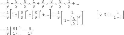 equals space 1 over 9 plus 8 over 9 cross times 8 over 9 cross times 1 over 9 plus 8 over 9 cross times 8 over 9 cross times 8 over 9 cross times 1 over 9 plus...
equals space 1 over 9 open square brackets 1 plus open parentheses 8 over 9 close parentheses squared plus open parentheses 8 over 9 close parentheses to the power of 4 plus... close square brackets space equals 1 over 9 open square brackets fraction numerator 1 over denominator 1 minus open parentheses begin display style 8 over 9 end style close parentheses squared end fraction close square brackets space space space space space space space space space space space space space space space open square brackets because space space straight S space equals space fraction numerator straight a over denominator 1 minus straight r end fraction close square brackets
equals space 1 over 9 open square brackets 81 over 17 close square brackets space equals space 9 over 17
