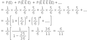 space equals space straight P left parenthesis straight E right parenthesis space plus space straight P left parenthesis straight E with bar on top space straight E with bar on top space straight E right parenthesis space plus space straight P left parenthesis straight E with bar on top space straight E with bar on top space straight E with bar on top space straight E with bar on top straight E right parenthesis plus...
equals space 1 over 6 cross times 1 over 6 cross times 5 over 6 cross times 5 over 6 plus 1 over 6 cross times 5 over 6 cross times 5 over 6 cross times 5 over 6 cross times 5 over 6 plus...
equals space 1 over 6 open square brackets 1 plus open parentheses 5 over 6 close parentheses squared plus open parentheses 5 over 6 close parentheses to the power of 4 plus.... close square brackets
equals space 1 over 6 open square brackets fraction numerator 1 over denominator 1 minus begin display style 25 over 36 end style end fraction close square brackets space equals space 1 over 6 cross times 36 over 11 space equals space 6 over 11