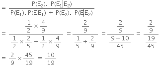 equals space fraction numerator straight P left parenthesis straight E subscript 2 right parenthesis. space space straight P left parenthesis straight E subscript 1 left enclose straight E subscript 2 end enclose right parenthesis over denominator straight P left parenthesis straight E subscript 1 right parenthesis. space straight P left parenthesis straight E left enclose straight E subscript 1 end enclose right parenthesis space plus space straight P left parenthesis straight E subscript 2 right parenthesis. space space straight P left parenthesis straight E left enclose straight E subscript 2 end enclose right parenthesis end fraction
equals space fraction numerator begin display style 1 half end style cross times begin display style 4 over 9 end style over denominator begin display style 1 half end style cross times begin display style 2 over 5 end style plus begin display style 1 half end style cross times begin display style 4 over 9 end style end fraction space equals fraction numerator begin display style 2 over 9 end style over denominator begin display style 1 fifth end style plus begin display style 2 over 9 end style end fraction space equals fraction numerator begin display style 2 over 9 end style over denominator begin display style fraction numerator 9 plus 10 over denominator 45 end fraction end style space end fraction equals space fraction numerator begin display style 2 over 9 end style over denominator begin display style 19 over 45 end style end fraction
equals space 2 over 9 cross times 45 over 19 space equals space 10 over 19