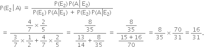 straight P left parenthesis straight E subscript 2 space left enclose space straight A end enclose right parenthesis space equals space fraction numerator straight P left parenthesis straight E subscript 2 right parenthesis thin space straight P left parenthesis straight A space left enclose space straight E subscript 2 end enclose right parenthesis over denominator straight P left parenthesis straight E subscript 1 right parenthesis space straight P left parenthesis straight A space left enclose straight E subscript 1 end enclose right parenthesis space plus space straight P left parenthesis straight E subscript 2 right parenthesis thin space straight P left parenthesis straight A space left enclose straight E subscript 2 end enclose right parenthesis end fraction
space equals space fraction numerator begin display style 4 over 7 end style cross times begin display style 2 over 5 end style over denominator begin display style 3 over 7 end style cross times begin display style 1 half end style plus begin display style 4 over 7 end style cross times begin display style 2 over 5 end style end fraction space equals space fraction numerator begin display style 8 over 35 end style over denominator begin display style 13 over 14 end style plus begin display style 8 over 35 end style end fraction space equals space fraction numerator begin display style 8 over 35 end style over denominator begin display style fraction numerator 15 plus 16 over denominator 70 end fraction end style end fraction space equals 8 over 35 cross times 70 over 31 equals 16 over 31.