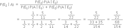 straight P left parenthesis straight E subscript 2 space vertical line space straight A right parenthesis space equals space fraction numerator straight P left parenthesis straight E subscript 2 right parenthesis thin space straight P left parenthesis straight A space vertical line space straight E subscript 2 right parenthesis over denominator straight P left parenthesis straight E subscript 1 right parenthesis thin space straight P left parenthesis straight A space vertical line space straight E subscript 1 right parenthesis space plus space straight P left parenthesis straight E subscript 2 right parenthesis thin space straight P left parenthesis straight A space vertical line space straight E subscript 2 right parenthesis end fraction
space space space space space space space space space space space space space space space space space space equals space fraction numerator begin display style 1 half end style cross times begin display style 5 over 11 end style over denominator begin display style 1 half end style cross times begin display style 3 over 7 end style plus begin display style 1 half end style cross times begin display style 5 over 11 end style end fraction space equals fraction numerator begin display style 5 over 22 end style over denominator begin display style 3 over 14 end style plus begin display style 5 over 22 end style end fraction space equals space fraction numerator begin display style 5 over 22 end style over denominator begin display style fraction numerator 33 plus 35 over denominator 154 end fraction end style end fraction space equals space fraction numerator begin display style 5 over 22 end style over denominator begin display style 68 over 154 end style end fraction
