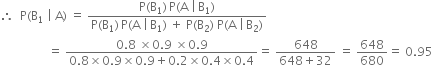 therefore space space straight P left parenthesis straight B subscript 1 space vertical line space straight A right parenthesis space equals space fraction numerator straight P left parenthesis straight B subscript 1 right parenthesis thin space straight P left parenthesis straight A space vertical line thin space straight B subscript 1 right parenthesis over denominator straight P left parenthesis straight B subscript 1 right parenthesis thin space straight P left parenthesis straight A space vertical line thin space straight B subscript 1 right parenthesis space plus space straight P left parenthesis straight B subscript 2 right parenthesis space straight P left parenthesis straight A space vertical line thin space straight B subscript 2 right parenthesis end fraction
space space space space space space space space space space space space space space space space equals space fraction numerator 0.8 space cross times 0.9 space cross times 0.9 over denominator 0.8 cross times 0.9 cross times 0.9 plus 0.2 cross times 0.4 cross times 0.4 end fraction equals space fraction numerator 648 over denominator 648 plus 32 end fraction space equals space 648 over 680 equals space 0.95