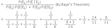 equals space fraction numerator straight P left parenthesis straight E subscript 1 right parenthesis thin space straight P left parenthesis straight E space vertical line thin space straight E subscript 1 right parenthesis over denominator straight P left parenthesis straight E subscript 1 right parenthesis thin space straight P left parenthesis straight E vertical line straight E subscript 1 right parenthesis space plus space straight P left parenthesis straight E subscript 2 right parenthesis thin space straight P left parenthesis straight E vertical line straight E subscript 2 right parenthesis end fraction space left parenthesis By space Baye apostrophe straight s space Theorem right parenthesis
equals space fraction numerator begin display style 2 over 3 end style cross times begin display style 1 half end style over denominator begin display style 2 over 3 end style cross times begin display style 1 half end style plus begin display style 1 third end style cross times begin display style 3 over 8 end style end fraction space equals fraction numerator begin display style 1 third end style over denominator begin display style 1 third end style plus begin display style 1 over 8 end style end fraction space equals fraction numerator begin display style 1 third end style over denominator begin display style fraction numerator 8 plus 3 over denominator 24 end fraction end style end fraction space equals 1 third cross times 24 over 11 space equals 8 over 11.