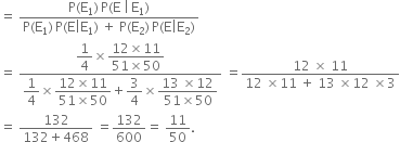 equals space fraction numerator straight P left parenthesis straight E subscript 1 right parenthesis thin space straight P left parenthesis straight E space vertical line thin space straight E subscript 1 right parenthesis over denominator straight P left parenthesis straight E subscript 1 right parenthesis thin space straight P left parenthesis straight E vertical line straight E subscript 1 right parenthesis space plus space straight P left parenthesis straight E subscript 2 right parenthesis thin space straight P left parenthesis straight E vertical line straight E subscript 2 right parenthesis end fraction
equals space fraction numerator begin display style 1 fourth end style cross times begin display style fraction numerator 12 cross times 11 over denominator 51 cross times 50 end fraction end style over denominator begin display style 1 fourth end style cross times begin display style fraction numerator 12 cross times 11 over denominator 51 cross times 50 end fraction end style plus begin display style 3 over 4 end style cross times begin display style fraction numerator 13 space cross times 12 over denominator 51 cross times 50 end fraction end style end fraction space equals fraction numerator 12 space cross times space 11 over denominator 12 space cross times 11 space plus space 13 space cross times 12 space cross times 3 end fraction
equals space fraction numerator 132 over denominator 132 plus 468 end fraction space equals 132 over 600 equals space 11 over 50.

