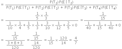 equals space fraction numerator straight P left parenthesis straight T subscript 2 right parenthesis thin space straight P left parenthesis straight E space vertical line space straight T subscript 2 right parenthesis over denominator straight P left parenthesis straight T subscript 1 right parenthesis space straight P left parenthesis straight E space vertical line thin space straight T subscript 1 right parenthesis space plus space straight P left parenthesis straight T subscript 2 right parenthesis thin space straight P left parenthesis straight E space vertical line thin space straight T subscript 2 right parenthesis space plus space straight P left parenthesis straight T subscript 3 right parenthesis thin space straight P left parenthesis straight E space vertical line straight T subscript 3 right parenthesis space plus space straight P left parenthesis straight T subscript 4 right parenthesis thin space straight P left parenthesis straight E space vertical line space straight T subscript 4 right parenthesis end fraction
equals space fraction numerator begin display style 1 fifth end style cross times begin display style 1 third end style over denominator begin display style 1 over 10 end style cross times begin display style 1 fourth end style plus begin display style 1 fifth end style cross times begin display style 1 third end style plus begin display style 3 over 10 end style cross times begin display style 1 over 12 end style plus begin display style 2 over 5 end style cross times 0 end fraction space equals fraction numerator begin display style 1 over 15 end style over denominator begin display style 1 over 40 end style plus begin display style 1 over 15 end style plus begin display style 1 over 40 end style plus 0 end fraction
equals space fraction numerator begin display style 1 over 15 end style over denominator begin display style fraction numerator 3 plus 8 plus 3 over denominator 120 end fraction end style end fraction space equals fraction numerator begin display style 1 over 15 end style over denominator begin display style 14 over 120 end style end fraction space equals 1 over 15 cross times 120 over 14 equals space 4 over 7