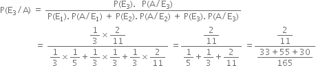 straight P left parenthesis straight E subscript 3 divided by straight A right parenthesis space equals space fraction numerator straight P left parenthesis straight E subscript 3 right parenthesis. space space space straight P left parenthesis straight A divided by straight E subscript 3 right parenthesis over denominator straight P left parenthesis straight E subscript 1 right parenthesis. space straight P left parenthesis straight A divided by straight E subscript 1 right parenthesis space plus space straight P left parenthesis straight E subscript 2 right parenthesis. space straight P left parenthesis straight A divided by straight E subscript 2 right parenthesis space plus space straight P left parenthesis straight E subscript 3 right parenthesis. space straight P left parenthesis straight A divided by straight E subscript 3 right parenthesis end fraction
space space space space space space space space space space space space space space space space space equals space fraction numerator begin display style 1 third end style cross times begin display style 2 over 11 end style over denominator begin display style 1 third end style cross times begin display style 1 fifth end style plus begin display style 1 third end style cross times begin display style 1 third end style plus begin display style 1 third end style cross times begin display style 2 over 11 end style end fraction space equals fraction numerator begin display style 2 over 11 end style over denominator begin display style 1 fifth end style plus begin display style 1 third end style plus begin display style 2 over 11 end style end fraction space equals fraction numerator begin display style 2 over 11 end style over denominator begin display style fraction numerator 33 plus 55 plus 30 over denominator 165 end fraction end style end fraction
