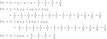 straight P left parenthesis straight X space equals space 0 right parenthesis space equals space straight q space cross times space straight q space cross times space straight q space equals space 1 half cross times 1 half cross times 1 half space equals 1 over 8
straight P left parenthesis straight X space equals space 1 right parenthesis space equals space straight p space straight q space straight q space space plus space straight q space straight p space straight q space plus space straight q space straight q space straight p
space space space space space space space space space space space space equals space 1 half cross times 1 half cross times 1 half plus 1 half cross times 1 half cross times 1 half plus 1 half cross times 1 half cross times 1 half equals space 1 over 8 plus 1 over 8 plus 1 over 8 space equals 3 over 8
straight P left parenthesis straight X space equals space 2 right parenthesis space equals space straight p space straight p space straight q space plus space straight p space straight q space straight p space plus space straight q space straight p space straight p space
space space space space space space space space space space space space space space space space space space equals space space 1 half cross times 1 half cross times 1 half plus 1 half cross times 1 half cross times 1 half plus 1 half cross times 1 half cross times 1 half equals space 1 over 8 plus 1 over 8 plus 1 over 8 space equals 3 over 8
straight P left parenthesis straight X space equals space 3 right parenthesis space equals space straight p space straight p space straight p space space equals space 1 half cross times 1 half cross times 1 half space equals space 1 over 8