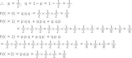 therefore space space space space straight p space equals space 1 half comma space space space straight q space equals space 1 minus space straight p space equals space 1 space minus space 1 half space equals space 1 half
straight P left parenthesis straight X space equals space 0 right parenthesis space equals space straight q space straight q space straight q space space equals space 1 half cross times 1 half cross times 1 half space equals space 1 over 8
straight P left parenthesis straight X space equals space 1 right parenthesis space equals space straight p space straight q space straight q space space plus space straight q space straight p space straight q space plus space straight q space space straight q space straight p
space space space space space space space space space space space space space space space space space space equals space 1 half cross times 1 half cross times 1 half plus 1 half cross times 1 half cross times 1 half plus 1 half cross times 1 half cross times 1 half space equals space 1 over 8 plus 1 over 8 plus 1 over 8 equals space 3 over 8
straight P left parenthesis straight X space equals space 2 right parenthesis space equals space straight p space straight p space straight q space plus space straight p space straight q space straight p space space plus space straight q space straight p space space straight p
equals space 1 half cross times 1 half cross times 1 half plus 1 half cross times 1 half cross times 1 half plus 1 half cross times 1 half cross times 1 half space equals space 1 over 8 plus 1 over 8 plus 1 over 8 equals space 3 over 8
straight P left parenthesis straight X space equals 3 right parenthesis space equals space straight p space straight p space straight p space equals space 1 half cross times 1 half cross times 1 half space equals 1 over 8
space space space space space space space space space space space space
