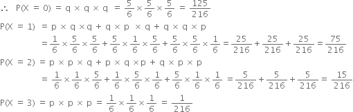 therefore space space space straight P left parenthesis straight X space equals space 0 right parenthesis space equals space straight q space cross times space straight q space cross times space straight q space space equals space 5 over 6 cross times 5 over 6 cross times 5 over 6 space equals space 125 over 216
straight P left parenthesis straight X space equals space 1 right parenthesis space space equals space straight p space cross times space straight q space cross times straight q space plus space straight q space cross times space straight p space space cross times space straight q space plus space straight q space cross times space straight q space cross times space straight p
space space space space space space space space space space space space space space space space space space space equals 1 over 6 cross times 5 over 6 cross times 5 over 6 plus 5 over 6 cross times 1 over 6 cross times 5 over 6 plus 5 over 6 cross times 5 over 6 cross times 1 over 6 equals 25 over 216 plus 25 over 216 plus 25 over 216 equals 75 over 216
straight P left parenthesis straight X space equals space 2 right parenthesis space equals space straight p space cross times space straight p space cross times space straight q space plus space straight p space cross times space straight q space cross times straight p space plus space straight q space cross times space straight p space cross times space straight p
space space space space space space space space space space space space space space space space space space space equals space 1 over 6 cross times 1 over 6 cross times 5 over 6 plus 1 over 6 cross times 5 over 6 cross times 1 over 6 plus 5 over 6 cross times 1 over 6 cross times 1 over 6 space equals 5 over 216 plus 5 over 216 plus 5 over 216 equals space 15 over 216
straight P left parenthesis straight X space equals space 3 right parenthesis space equals space straight p space cross times space straight p space cross times space straight p space equals space 1 over 6 cross times 1 over 6 cross times 1 over 6 space equals space 1 over 216