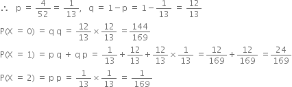 therefore space space space straight p space equals space 4 over 52 equals space 1 over 13 comma space space space straight q space equals space 1 minus straight p space equals space 1 minus 1 over 13 space equals space 12 over 13
straight P left parenthesis straight X space equals space 0 right parenthesis space equals space straight q space straight q space equals space 12 over 13 cross times 12 over 13 space equals 144 over 169
straight P left parenthesis straight X space equals space 1 right parenthesis space equals space straight p space straight q space plus space straight q space straight p space equals space 1 over 13 plus 12 over 13 plus 12 over 13 cross times 1 over 13 space equals 12 over 169 plus 12 over 169 space equals 24 over 169
straight P left parenthesis straight X space equals space 2 right parenthesis space equals space straight p space straight p space equals space 1 over 13 cross times 1 over 13 space equals space 1 over 169