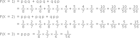 straight P left parenthesis straight X space equals space 1 right parenthesis space equals space straight p space straight q space straight q space space plus space straight q space straight p space straight q space plus space straight q space straight q space straight p
space space space space space space space space space space space space space space space space space space equals space 3 over 8 cross times 5 over 7 cross times 4 over 6 plus 5 over 8 cross times 3 over 7 cross times 4 over 6 plus 5 over 8 cross times 4 over 7 cross times 3 over 6 space equals 10 over 56 plus 10 over 56 plus 10 over 56 equals 30 over 56
straight P left parenthesis straight X space equals space 2 right parenthesis space equals space straight p space straight p space straight q space plus space straight p space straight q space straight p space plus space straight q space straight p space straight p space
space space space space space space space space space space space space space space space space space space equals space 3 over 8 cross times 2 over 7 cross times 5 over 6 plus 3 over 8 cross times 5 over 7 cross times 2 over 6 plus 5 over 8 cross times 3 over 7 cross times 2 over 6 space equals 5 over 56 plus 5 over 56 plus 5 over 56 space equals 15 over 56
straight P left parenthesis straight X space equals space 3 right parenthesis space equals space straight p space straight p space straight p space space equals space 3 over 8 cross times 2 over 7 cross times 1 over 6 space equals space 1 over 56