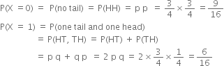 straight P left parenthesis straight X space equals 0 right parenthesis space equals space space straight P left parenthesis no space tail right parenthesis space equals space straight P left parenthesis HH right parenthesis space equals space straight p space straight p space space equals space 3 over 4 cross times 3 over 4 space equals 9 over 16
straight P left parenthesis straight X space equals space 1 right parenthesis space equals space straight P left parenthesis one space tail space and space one space head right parenthesis
space space space space space space space space space space space space space space space space space equals space straight P left parenthesis HT comma space TH right parenthesis space equals space straight P left parenthesis HT right parenthesis space plus space straight P left parenthesis TH right parenthesis
space space space space space space space space space space space space space space space space space equals space straight p space straight q space plus space straight q space straight p space space equals space 2 space straight p space straight q space equals space 2 cross times 3 over 4 cross times 1 fourth space equals 6 over 16