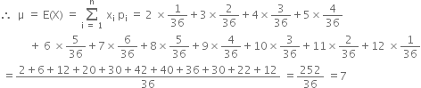 therefore space space straight mu space equals space straight E left parenthesis straight X right parenthesis space equals space sum from straight i space equals space 1 to straight n of space straight x subscript straight i space straight p subscript straight i space equals space 2 space cross times 1 over 36 plus 3 cross times 2 over 36 plus 4 cross times 3 over 36 plus 5 cross times 4 over 36
space space space space space space space space space space space plus space 6 space cross times 5 over 36 plus 7 cross times 6 over 36 plus 8 cross times 5 over 36 plus 9 cross times 4 over 36 plus 10 cross times 3 over 36 plus 11 cross times 2 over 36 plus 12 space cross times 1 over 36
space equals fraction numerator 2 plus 6 plus 12 plus 20 plus 30 plus 42 plus 40 plus 36 plus 30 plus 22 plus 12 over denominator 36 end fraction space equals 252 over 36 space equals 7