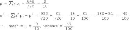 straight mu space equals space sum from blank to blank of straight x space straight p subscript straight i space equals space 648 over 720 space equals space 9 over 10
straight sigma squared space equals space sum from blank to blank of straight x squared space straight p subscript straight i space minus space straight mu squared space equals space 936 over 720 minus 81 over 720 space equals space 13 over 10 minus 81 over 100 space equals space fraction numerator 130 minus 81 over denominator 100 end fraction space equals space 49 over 100
therefore space space space space space mean space equals space straight mu space equals space 9 over 10 comma space space variance space equals space 49 over 100
