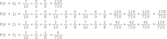 straight P left parenthesis straight X space equals space 0 right parenthesis space equals space 7 over 10 cross times 6 over 9 cross times 5 over 8 space equals 210 over 720
straight P left parenthesis straight X space equals space 1 right parenthesis space equals space 3 over 10 cross times 7 over 9 cross times 6 over 8 plus 7 over 10 cross times 3 over 9 cross times 6 over 8 plus 7 over 10 cross times 6 over 9 cross times 3 over 8 space equals 126 over 720 plus 126 over 720 plus 126 over 720 space equals space 378 over 720
straight P left parenthesis straight X space equals space 2 right parenthesis space equals space 3 over 10 cross times 2 over 9 cross times 7 over 8 plus 3 over 10 cross times 7 over 9 cross times 2 over 8 plus 7 over 10 cross times 3 over 9 cross times 2 over 8 space equals 42 over 720 plus 42 over 720 plus 42 over 720 space equals 126 over 720
straight P left parenthesis straight X space equals space 3 right parenthesis space equals space 3 over 10 cross times 2 over 9 cross times 1 over 8 space equals 6 over 720
