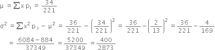 straight mu space equals sum from blank to blank of straight x space straight p subscript straight i space equals space 34 over 221
straight sigma squared space equals sum from blank to blank of straight x squared space straight p space subscript straight i space minus space straight mu squared space equals space 36 over 221 space minus space open parentheses 34 over 221 close parentheses squared space equals space 36 over 221 minus open parentheses 2 over 13 close parentheses squared space equals 36 over 221 minus 4 over 169
space space space space space equals space fraction numerator 6084 minus 884 over denominator 37349 end fraction space equals 5200 over 37349 space equals 400 over 2873