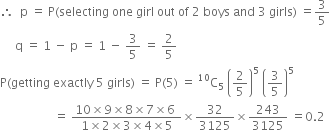 therefore space space straight p space equals space straight P left parenthesis selecting space one space girl space out space of space 2 space boys space and space 3 space girls right parenthesis space equals 3 over 5
space space space space space straight q space equals space 1 space minus space straight p space equals space 1 space minus space 3 over 5 space equals space 2 over 5
straight P left parenthesis getting space exactly space 5 space girls right parenthesis space equals space straight P left parenthesis 5 right parenthesis space equals space straight C presuperscript 10 subscript 5 space open parentheses 2 over 5 close parentheses to the power of 5 space open parentheses 3 over 5 close parentheses to the power of 5
space space space space space space space space space space space space space space space space space space equals space fraction numerator 10 cross times 9 cross times 8 cross times 7 cross times 6 space over denominator 1 cross times 2 cross times 3 cross times 4 cross times 5 end fraction cross times 32 over 3125 cross times 243 over 3125 space equals 0.2