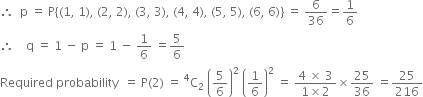 therefore space space straight p space equals space straight P open curly brackets left parenthesis 1 comma space 1 right parenthesis comma space left parenthesis 2 comma space 2 right parenthesis comma space left parenthesis 3 comma space 3 right parenthesis comma space left parenthesis 4 comma space 4 right parenthesis comma space left parenthesis 5 comma space 5 right parenthesis comma space left parenthesis 6 comma space 6 right parenthesis close curly brackets space equals space 6 over 36 equals 1 over 6
therefore space space space space straight q space equals space 1 space minus space straight p space equals space 1 space minus space 1 over 6 space equals 5 over 6
Required space probability space space equals space straight P left parenthesis 2 right parenthesis space equals space straight C presuperscript 4 subscript 2 space open parentheses 5 over 6 close parentheses squared space open parentheses 1 over 6 close parentheses squared space equals space fraction numerator 4 space cross times space 3 over denominator 1 cross times 2 end fraction cross times 25 over 36 space equals 25 over 216