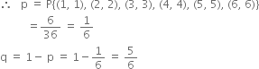 therefore space space space straight p space equals space straight P left curly bracket left parenthesis 1 comma space 1 right parenthesis comma space left parenthesis 2 comma space 2 right parenthesis comma space left parenthesis 3 comma space 3 right parenthesis comma space left parenthesis 4 comma space 4 right parenthesis comma space left parenthesis 5 comma space 5 right parenthesis comma space left parenthesis 6 comma space 6 right parenthesis right curly bracket
space space space space space space space space space space equals 6 over 36 space equals space 1 over 6
straight q space equals space 1 minus space straight p space equals space 1 minus 1 over 6 space equals space 5 over 6