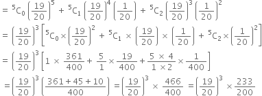 equals space straight C presuperscript 5 subscript 0 space open parentheses 19 over 20 close parentheses to the power of 5 space plus space straight C presuperscript 5 subscript 1 space open parentheses 19 over 20 close parentheses to the power of 4 space open parentheses 1 over 20 close parentheses space plus space straight C presuperscript 5 subscript 2 space open parentheses 19 over 20 close parentheses cubed space open parentheses 1 over 20 close parentheses squared
equals space open parentheses 19 over 20 close parentheses cubed space open square brackets straight C presuperscript 5 subscript 0 cross times open parentheses 19 over 20 close parentheses squared space plus space straight C presuperscript 5 subscript 1 space cross times space open parentheses 19 over 20 close parentheses space cross times space open parentheses 1 over 20 close parentheses space plus space straight C presuperscript 5 subscript 2 cross times open parentheses 1 over 20 close parentheses squared close square brackets
equals space open parentheses 19 over 20 close parentheses cubed space open square brackets 1 space cross times space 361 over 400 plus space 5 over 1 cross times 19 over 400 plus fraction numerator 5 space cross times space 4 over denominator 1 space cross times 2 end fraction cross times 1 over 400 close square brackets
space equals open parentheses 19 over 20 close parentheses cubed space open parentheses fraction numerator 361 plus 45 plus 10 over denominator 400 end fraction close parentheses space equals open parentheses 19 over 20 close parentheses cubed space cross times space 466 over 400 space equals open parentheses 19 over 20 close parentheses cubed space cross times 233 over 200