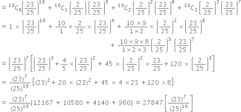 equals space straight C presuperscript 10 subscript 0 open parentheses 23 over 25 close parentheses to the power of 10 space plus space straight C presuperscript 10 subscript 1 space open parentheses 2 over 25 close parentheses space open parentheses 23 over 25 close parentheses to the power of 9 space plus space straight C presuperscript 10 subscript 2 space open parentheses 2 over 25 close parentheses squared space open parentheses 23 over 25 close parentheses to the power of 8 space plus space straight C presuperscript 10 subscript 3 space open parentheses 2 over 25 close parentheses cubed space open parentheses 23 over 25 close parentheses to the power of 7
equals space 1 space cross times space open parentheses 23 over 25 close parentheses to the power of 10 space plus space 10 over 1 cross times 2 over 25 cross times space open parentheses 23 over 25 close parentheses to the power of 9 space plus space fraction numerator 10 space cross times 9 over denominator 1 cross times 2 end fraction cross times space open parentheses 2 over 25 close parentheses squared space cross times open parentheses 23 over 25 close parentheses to the power of 8
space space space space space space space space space space space space space space space space space space space space space space space space space space space space space space space space space space space space space space space space space space space space space space space space space space space space space space space space space space space space space space space space space space space space space space space space plus space fraction numerator 10 cross times 9 cross times 8 over denominator 1 cross times 2 cross times 3 end fraction open parentheses 2 over 25 close parentheses cubed space space open parentheses 23 over 25 close parentheses to the power of 7
equals space open parentheses 23 over 25 close parentheses to the power of 7 space open square brackets open parentheses 23 over 25 close parentheses cubed plus 4 over 5 cross times open parentheses 23 over 25 close parentheses squared space plus space 45 space cross times space open parentheses 2 over 25 close parentheses squared space cross times 23 over 25 plus 120 space cross times space open parentheses 2 over 25 close parentheses cubed close square brackets
equals space fraction numerator left parenthesis 23 right parenthesis to the power of 7 over denominator left parenthesis 25 right parenthesis to the power of 10 end fraction space open square brackets left parenthesis 23 right parenthesis squared plus space 20 space cross times space left parenthesis 23 right parenthesis squared space plus space 45 space cross times space 4 space cross times 23 space plus 120 space cross times 8 close square brackets
equals space fraction numerator left parenthesis 23 right parenthesis to the power of 7 over denominator left parenthesis 25 right parenthesis to the power of 10 end fraction left square bracket 12167 space plus space 10580 space plus space 4140 space plus space 960 right square bracket space equals space 27847 space open square brackets fraction numerator left parenthesis 23 right parenthesis to the power of 7 over denominator left parenthesis 25 right parenthesis to the power of 10 end fraction close square brackets