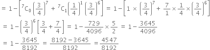 equals space 1 minus open square brackets straight C presuperscript 7 subscript 0 space open parentheses 3 over 4 close parentheses to the power of 7 space plus space straight C presuperscript 7 subscript 1 open parentheses 1 fourth close parentheses to the power of 1 space open parentheses 3 over 4 close parentheses to the power of 6 close square brackets space equals space 1 minus open square brackets 1 space cross times space open parentheses 3 over 4 close parentheses to the power of 7 plus space 7 over 1 cross times 1 fourth cross times open parentheses 3 over 4 close parentheses to the power of 6 close square brackets
space equals space 1 minus open parentheses 3 over 4 close parentheses to the power of 6 space open square brackets 3 over 4 plus 7 over 4 close square brackets space equals space 1 minus 729 over 4096 cross times 5 over 2 space equals space 1 minus 3645 over 4096
space equals space 1 minus 3645 over 8192 space equals space fraction numerator 8192 minus 3645 over denominator 8192 end fraction space equals 4547 over 8192