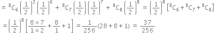 equals space straight C presuperscript 8 subscript 6 space open parentheses 1 half close parentheses squared space open parentheses 1 half close parentheses to the power of 6 space plus space straight C presuperscript 8 subscript 7 space open parentheses 1 half close parentheses space open parentheses 1 half close parentheses to the power of 7 space plus space straight C presuperscript 8 subscript 8 space open parentheses 1 half close parentheses to the power of 8 space equals space open parentheses 1 half close parentheses to the power of 8 space open square brackets straight C presuperscript 8 subscript 6 plus straight C presuperscript 8 subscript 7 plus straight C presuperscript 8 subscript 8 close square brackets
space equals open parentheses 1 half close parentheses to the power of 8 space open square brackets fraction numerator 8 cross times 7 over denominator 1 cross times 2 end fraction plus 8 over 1 plus 1 close square brackets space equals 1 over 256 left parenthesis 28 plus 8 plus 1 right parenthesis space equals space 37 over 256