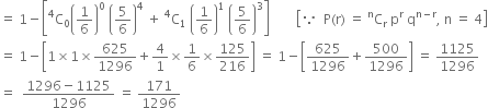 equals space 1 minus open square brackets straight C presuperscript 4 subscript 0 open parentheses 1 over 6 close parentheses to the power of 0 space open parentheses 5 over 6 close parentheses to the power of 4 space plus space straight C presuperscript 4 subscript 1 space open parentheses 1 over 6 close parentheses to the power of 1 space open parentheses 5 over 6 close parentheses cubed close square brackets space space space space space space space space open square brackets because space space straight P left parenthesis straight r right parenthesis space equals space straight C presuperscript straight n subscript straight r space straight p to the power of straight r space straight q to the power of straight n minus straight r end exponent comma space straight n space equals space 4 close square brackets
equals space 1 minus open square brackets 1 cross times 1 cross times 625 over 1296 plus 4 over 1 cross times 1 over 6 cross times 125 over 216 close square brackets space equals space 1 minus open square brackets 625 over 1296 plus 500 over 1296 close square brackets space equals space 1125 over 1296
equals space space fraction numerator 1296 minus 1125 over denominator 1296 end fraction space equals space 171 over 1296