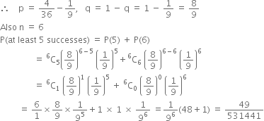 therefore space space space space straight p space equals space 4 over 36 minus 1 over 9 comma space space space straight q space equals space 1 space minus space straight q space equals space 1 space minus space 1 over 9 space equals space 8 over 9
Also space straight n space equals space 6
straight P left parenthesis at space least space 5 space successes right parenthesis space equals space straight P left parenthesis 5 right parenthesis space plus space straight P left parenthesis 6 right parenthesis
space space space space space space space space space space space space space space space space equals space straight C presuperscript 6 subscript 5 open parentheses 8 over 9 close parentheses to the power of 6 minus 5 end exponent space open parentheses 1 over 9 close parentheses to the power of 5 plus straight C presuperscript 6 subscript 6 space open parentheses 8 over 9 close parentheses to the power of 6 minus 6 end exponent space open parentheses 1 over 9 close parentheses to the power of 6
space space space space space space space space space space space space space space space space equals space straight C presuperscript 6 subscript 1 space open parentheses 8 over 9 close parentheses to the power of 1 space open parentheses 1 over 9 close parentheses to the power of 5 space plus space straight C presuperscript 6 subscript 0 space open parentheses 8 over 9 close parentheses to the power of 0 space open parentheses 1 over 9 close parentheses to the power of 6
space space space space space space space space space equals space 6 over 1 cross times 8 over 9 cross times 1 over 9 to the power of 5 plus 1 space cross times space 1 space cross times space 1 over 9 to the power of 6 space equals 1 over 9 to the power of 6 left parenthesis 48 plus 1 right parenthesis space equals space 49 over 531441