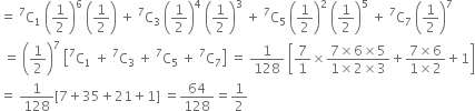 equals space straight C presuperscript 7 subscript 1 space open parentheses 1 half close parentheses to the power of 6 space open parentheses 1 half close parentheses space plus space straight C presuperscript 7 subscript 3 space open parentheses 1 half close parentheses to the power of 4 space open parentheses 1 half close parentheses cubed space plus space straight C presuperscript 7 subscript 5 space open parentheses 1 half close parentheses squared space open parentheses 1 half close parentheses to the power of 5 space plus space straight C presuperscript 7 subscript 7 space open parentheses 1 half close parentheses to the power of 7
space equals space open parentheses 1 half close parentheses to the power of 7 space open square brackets straight C presuperscript 7 subscript 1 space plus space straight C presuperscript 7 subscript 3 space plus space straight C presuperscript 7 subscript 5 space plus space straight C presuperscript 7 subscript 7 close square brackets space equals space 1 over 128 space open square brackets 7 over 1 cross times fraction numerator 7 cross times 6 cross times 5 over denominator 1 cross times 2 cross times 3 end fraction plus fraction numerator 7 cross times 6 over denominator 1 cross times 2 end fraction plus 1 close square brackets
equals space 1 over 128 left square bracket 7 plus 35 plus 21 plus 1 right square bracket space equals 64 over 128 equals 1 half