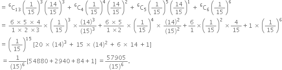 equals space straight C presuperscript 6 subscript 13 space open parentheses 1 over 15 close parentheses cubed space open parentheses 14 over 15 close parentheses cubed space plus space straight C presuperscript 6 subscript 4 space open parentheses 1 over 15 close parentheses to the power of 4 space open parentheses 14 over 15 close parentheses squared space plus space straight C presuperscript 6 subscript 5 space open parentheses 1 over 15 close parentheses to the power of 5 space open parentheses 14 over 15 close parentheses to the power of 1 space plus space straight C presuperscript 6 subscript 6 space open parentheses 1 over 15 close parentheses to the power of 6
equals space fraction numerator 6 space cross times space 5 space cross times space 4 over denominator 1 space cross times space 2 space cross times 3 end fraction cross times space open parentheses 1 over 15 close parentheses cubed space cross times fraction numerator open parentheses 14 close parentheses cubed over denominator left parenthesis 15 right parenthesis cubed end fraction plus fraction numerator 6 space cross times space 5 over denominator 1 space cross times 2 end fraction space cross times space open parentheses 1 over 15 close parentheses to the power of 4 space cross times space fraction numerator open parentheses 14 close parentheses squared over denominator left parenthesis 15 right parenthesis squared end fraction plus 6 over 1 cross times open parentheses 1 over 15 close parentheses squared space cross times 4 over 15 plus 1 space cross times space open parentheses 1 over 15 close parentheses to the power of 6
equals space open parentheses 1 over 15 close parentheses to the power of 15 space left square bracket 20 space cross times space open parentheses 14 close parentheses cubed space plus space 15 space cross times space left parenthesis 14 right parenthesis squared space plus space 6 space cross times space 14 space plus 1 right square bracket
space equals fraction numerator 1 over denominator left parenthesis 15 right parenthesis to the power of 6 end fraction left square bracket 54880 plus 2940 plus 84 plus 1 right square bracket space equals fraction numerator 57905 over denominator left parenthesis 15 right parenthesis to the power of 6 end fraction.