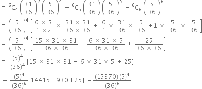 equals space straight C presuperscript 6 subscript 4 space open parentheses 31 over 36 close parentheses squared space open parentheses 5 over 36 close parentheses to the power of 4 space plus space straight C presuperscript 6 subscript 5 space open parentheses 31 over 36 close parentheses space open parentheses 5 over 36 close parentheses to the power of 5 space plus space straight C presuperscript 6 subscript 6 space open parentheses 5 over 36 close parentheses to the power of 6
equals space open parentheses 5 over 36 close parentheses to the power of 4 space open square brackets fraction numerator 6 space cross times space 5 over denominator 1 space cross times 2 end fraction space cross times space fraction numerator 31 space cross times space 31 over denominator 36 space cross times space 36 end fraction plus space 6 over 1 cross times space 31 over 36 cross times space 5 over 36 plus 1 space cross times space 5 over 36 space cross times space 5 over 36 close square brackets
equals space open parentheses 5 over 36 close parentheses to the power of 4 space open square brackets fraction numerator 15 space cross times space 31 space cross times space 31 over denominator 36 space cross times space 36 end fraction plus space fraction numerator 6 space cross times space 31 space cross times space 5 over denominator 36 space cross times space 36 end fraction space plus space fraction numerator 25 over denominator 36 space cross times space 36 end fraction close square brackets
equals space fraction numerator left parenthesis 5 right parenthesis to the power of 4 over denominator left parenthesis 36 right parenthesis to the power of 4 end fraction left square bracket 15 space cross times space 31 space cross times space 31 space plus space 6 space cross times space 31 space cross times space 5 space plus space 25 right square bracket
space equals space fraction numerator left parenthesis 5 right parenthesis to the power of 4 over denominator left parenthesis 36 right parenthesis to the power of 6 end fraction left square bracket 14415 plus 930 plus 25 right square bracket space equals fraction numerator left parenthesis 15370 right parenthesis thin space left parenthesis 5 right parenthesis to the power of 4 over denominator left parenthesis 36 right parenthesis to the power of 6 end fraction