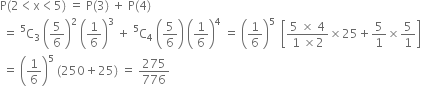 straight P left parenthesis 2 less than straight x less than 5 right parenthesis space equals space straight P left parenthesis 3 right parenthesis space plus space straight P left parenthesis 4 right parenthesis
space equals space straight C presuperscript 5 subscript 3 space open parentheses 5 over 6 close parentheses squared space open parentheses 1 over 6 close parentheses cubed space plus space straight C presuperscript 5 subscript 4 space open parentheses 5 over 6 close parentheses space open parentheses 1 over 6 close parentheses to the power of 4 space equals space open parentheses 1 over 6 close parentheses to the power of 5 space space open square brackets fraction numerator 5 space cross times space 4 over denominator 1 space cross times 2 end fraction cross times 25 plus 5 over 1 cross times 5 over 1 close square brackets
space equals space open parentheses 1 over 6 close parentheses to the power of 5 space left parenthesis 250 plus 25 right parenthesis space equals space 275 over 776