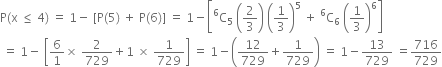 straight P left parenthesis straight x space less or equal than space 4 right parenthesis space equals space 1 minus space left square bracket straight P left parenthesis 5 right parenthesis space plus space straight P left parenthesis 6 right parenthesis right square bracket space equals space 1 minus open square brackets straight C presuperscript 6 subscript 5 space open parentheses 2 over 3 close parentheses space open parentheses 1 third close parentheses to the power of 5 space plus space straight C presuperscript 6 subscript 6 space open parentheses 1 third close parentheses to the power of 6 close square brackets
space equals space 1 minus space open square brackets 6 over 1 cross times space 2 over 729 plus 1 space cross times space 1 over 729 close square brackets space equals space 1 minus open parentheses 12 over 729 plus 1 over 729 close parentheses space equals space 1 minus 13 over 729 space equals 716 over 729