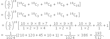 equals space open parentheses 1 half close parentheses to the power of 10 space open square brackets straight C presuperscript 10 subscript 6 space plus space straight C presuperscript 10 subscript 7 space plus space straight C presuperscript 10 subscript 8 space plus space straight C presuperscript 10 subscript 9 space plus space straight C presuperscript 10 subscript 10 close square brackets
equals space open parentheses 1 half close parentheses to the power of 10 space open square brackets straight C presuperscript 10 subscript 4 space plus space straight C presuperscript 10 subscript 3 space plus space straight C presuperscript 10 subscript 2 space plus space straight C presuperscript 10 subscript 1 space plus space straight C presuperscript 10 subscript 0 space close square brackets
space equals space open parentheses 1 half close parentheses to the power of 10 space open square brackets fraction numerator 10 space cross times space 9 space cross times space 8 space cross times 7 over denominator 1 space cross times 2 space cross times 3 space cross times 4 end fraction plus fraction numerator 10 space cross times space 9 space cross times 8 over denominator 1 space cross times 2 space cross times 3 end fraction plus fraction numerator 10 space cross times space 9 over denominator 1 space cross times 2 end fraction plus 10 over 1 plus 1 close square brackets
equals space 1 over 1024 left square bracket 210 plus 120 plus 45 plus 10 plus 1 right square bracket space equals space 1 over 1024 space cross times space 386 space equals space 193 over 512.