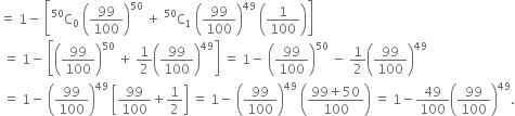 equals space 1 minus space open square brackets straight C presuperscript 50 subscript 0 space open parentheses 99 over 100 close parentheses to the power of 50 space plus space straight C presuperscript 50 subscript 1 space open parentheses 99 over 100 close parentheses to the power of 49 space open parentheses 1 over 100 close parentheses close square brackets
space equals space 1 minus space open square brackets open parentheses 99 over 100 close parentheses to the power of 50 space plus space 1 half open parentheses 99 over 100 close parentheses to the power of 49 close square brackets space equals space 1 minus space open parentheses 99 over 100 close parentheses to the power of 50 space minus space 1 half open parentheses 99 over 100 close parentheses to the power of 49
space equals space 1 minus space open parentheses 99 over 100 close parentheses to the power of 49 space open square brackets 99 over 100 plus 1 half close square brackets space equals space 1 minus space open parentheses 99 over 100 close parentheses to the power of 49 space open parentheses fraction numerator 99 plus 50 over denominator 100 end fraction close parentheses space equals space 1 minus 49 over 100 open parentheses 99 over 100 close parentheses to the power of 49.