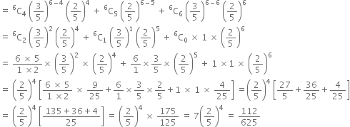 equals space straight C presuperscript 6 subscript 4 space open parentheses 3 over 5 close parentheses to the power of 6 minus 4 end exponent space open parentheses 2 over 5 close parentheses to the power of 4 space plus space straight C presuperscript 6 subscript 5 space open parentheses 2 over 5 close parentheses to the power of 6 minus 5 end exponent space plus space straight C presuperscript 6 subscript 6 space open parentheses 3 over 5 close parentheses to the power of 6 minus 6 end exponent space open parentheses 2 over 5 close parentheses to the power of 6
equals space straight C presuperscript 6 subscript 2 space open parentheses 3 over 5 close parentheses squared space open parentheses 2 over 5 close parentheses to the power of 4 space plus space straight C presuperscript 6 subscript 1 space open parentheses 3 over 5 close parentheses to the power of 1 space open parentheses 2 over 5 close parentheses to the power of 5 space plus space straight C presuperscript 6 subscript 0 space cross times space 1 space cross times space open parentheses 2 over 5 close parentheses to the power of 6
equals space fraction numerator 6 space cross times space 5 over denominator 1 space cross times 2 end fraction cross times space open parentheses 3 over 5 close parentheses squared space cross times space open parentheses 2 over 5 close parentheses to the power of 4 space plus space 6 over 1 cross times 3 over 5 cross times space open parentheses 2 over 5 close parentheses to the power of 5 space plus space 1 space cross times 1 space cross times space open parentheses 2 over 5 close parentheses to the power of 6
equals space open parentheses 2 over 5 close parentheses to the power of 4 space open square brackets fraction numerator 6 space cross times space 5 over denominator 1 space cross times 2 end fraction space cross times space 9 over 25 plus 6 over 1 cross times 3 over 5 cross times 2 over 5 plus 1 space cross times space 1 space cross times space 4 over 25 close square brackets space equals open parentheses 2 over 5 close parentheses to the power of 4 space open square brackets 27 over 5 plus 36 over 25 plus 4 over 25 close square brackets
equals space open parentheses 2 over 5 close parentheses to the power of 4 space open square brackets fraction numerator 135 plus 36 plus 4 over denominator 25 end fraction close square brackets space equals space open parentheses 2 over 5 close parentheses to the power of 4 space cross times space 175 over 125 space equals space 7 open parentheses 2 over 5 close parentheses to the power of 4 space equals space 112 over 625