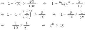 rightwards double arrow space space space 1 minus space straight P left parenthesis 0 right parenthesis thin space greater than space 90 over 100 space space space space space space rightwards double arrow space space space space space 1 space minus space straight C presuperscript straight n subscript 0 space straight q to the power of straight n space equals space 9 over 10
rightwards double arrow space space 1 minus space space 1 space cross times space open parentheses 1 half close parentheses to the power of straight n space greater than space 9 over 10 space space space space space space space rightwards double arrow space space space space 1 minus space 9 over 10 greater than 1 over 2 to the power of straight n
rightwards double arrow space space space space space space space space 1 over 10 greater than 1 over 2 to the power of straight n space space space space space space space space space space space space space rightwards double arrow space space space space 2 to the power of straight n space greater than space 10
