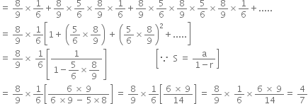 equals space 8 over 9 cross times 1 over 6 plus 8 over 9 cross times 5 over 6 cross times 8 over 9 cross times 1 over 6 plus 8 over 9 cross times 5 over 6 cross times 8 over 9 cross times 5 over 6 cross times 8 over 9 cross times 1 over 6 plus.....
equals space 8 over 9 cross times 1 over 6 open square brackets 1 plus space open parentheses 5 over 6 cross times 8 over 9 close parentheses space plus space open parentheses 5 over 6 cross times 8 over 9 close parentheses squared plus..... close square brackets
equals space 8 over 9 cross times space 1 over 6 open square brackets fraction numerator 1 over denominator 1 minus begin display style 5 over 6 end style cross times begin display style 8 over 9 end style end fraction close square brackets space space space space space space space space space space space space space space space space space space space space space space space open square brackets because space space straight S space equals space fraction numerator straight a over denominator 1 minus straight r end fraction close square brackets
equals space 8 over 9 cross times 1 over 6 open square brackets fraction numerator 6 space cross times space 9 over denominator 6 space cross times 9 space minus space 5 cross times 8 end fraction close square brackets space equals space 8 over 9 cross times 1 over 6 open square brackets fraction numerator 6 space cross times space 9 over denominator 14 end fraction close square brackets space equals space 8 over 9 cross times space 1 over 6 cross times fraction numerator 6 space cross times space 9 over denominator 14 end fraction equals space 4 over 7